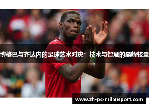 博格巴与齐达内的足球艺术对决：技术与智慧的巅峰较量