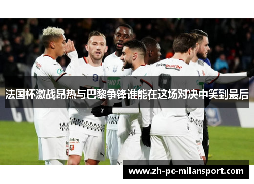 法国杯激战昂热与巴黎争锋谁能在这场对决中笑到最后
